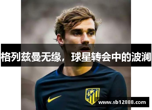 格列兹曼无缘，球星转会中的波澜